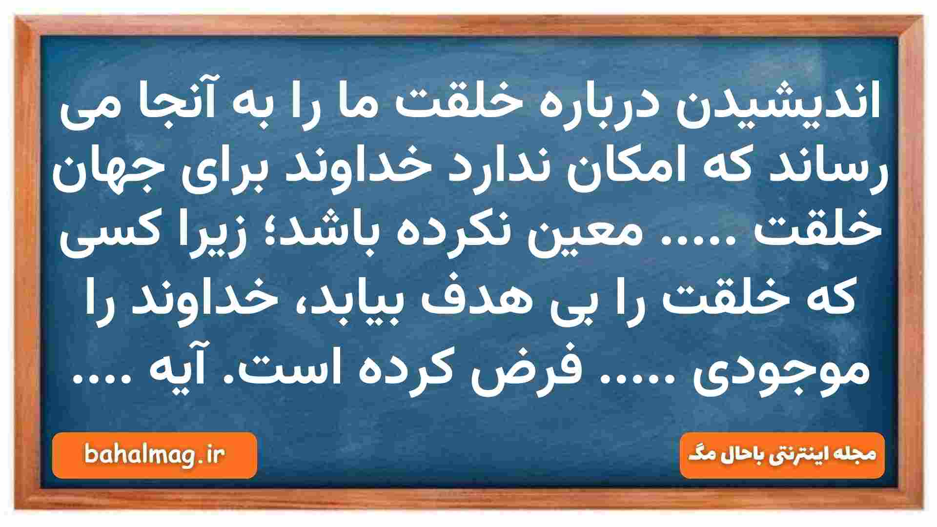 اندیشیدن درباره خلقت ما را به آنجا می رساند که امکان ندارد خداوند برای جهان خلقت ..... معین نکرده باشد؛ زیرا کسی که خلقت را بی هدف بیابد، خداوند را موجودی ..... فرض کرده است. آیه .... دین و زندگی دهم