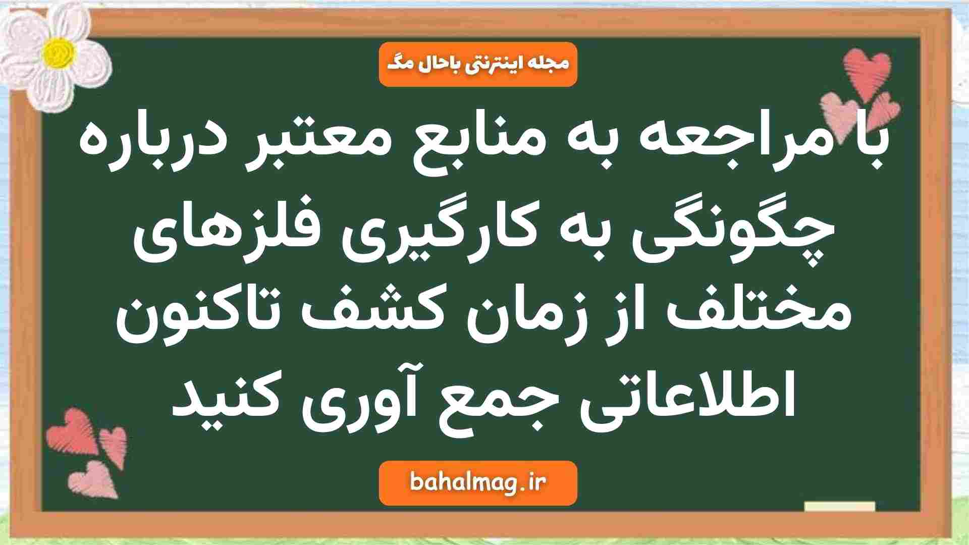 با مراجعه به منابع معتبر درباره چگونگی به کارگیری فلزهای مختلف از زمان کشف تاکنون اطلاعاتی جمع آوری کنید
