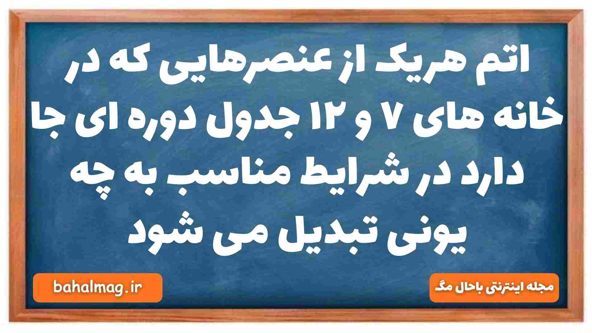 اتم هریک از عنصرهایی که در خانه های ۷ و ۱۲ جدول دوره ای جا دارد در شرایط مناسب به چه یونی تبدیل می شود شیمی دهم