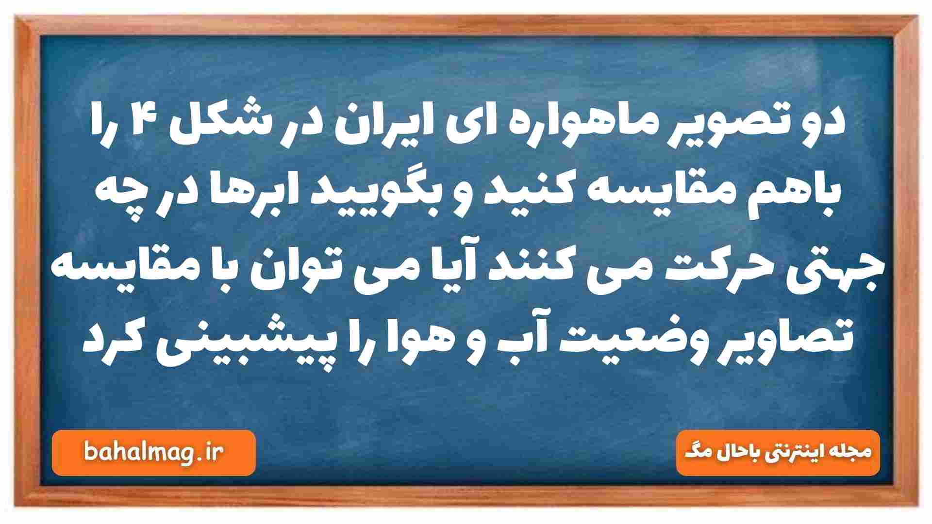 دو تصویر ماهواره ای ایران در شکل ۴ را باهم مقایسه کنید و بگویید ابرها در چه جهتی حرکت می کنند آیا می توان با مقایسه تصاویر وضعیت آب و هوا را پیشبینی کرد