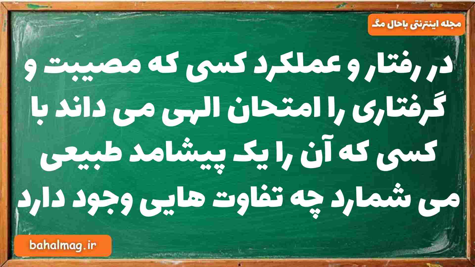در رفتار و عملکرد کسی که مصیبت و گرفتاری را امتحان الهی می داند با کسی که آن را یک پیشامد طبیعی می شمارد چه تفاوت هایی وجود دارد