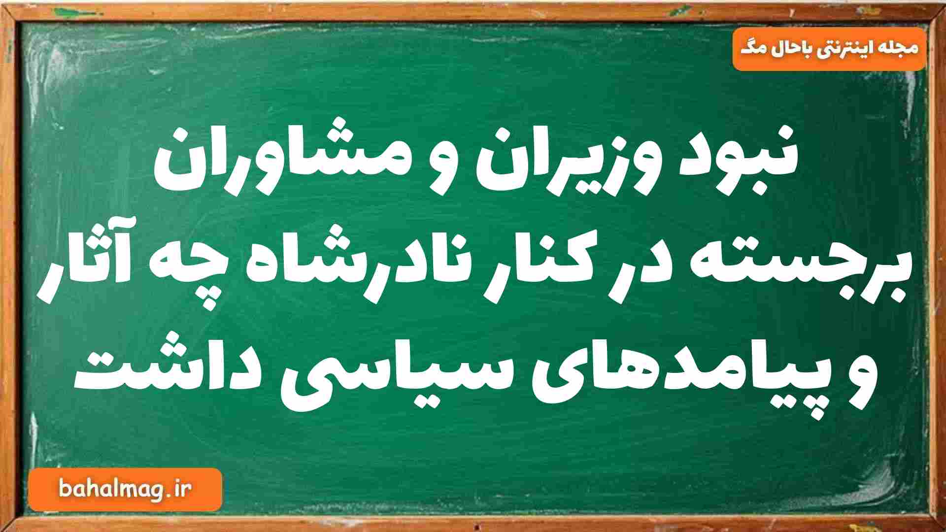 نبود وزیران و مشاوران برجسته در کنار نادرشاه چه آثار و پیامدهای سیاسی داشت