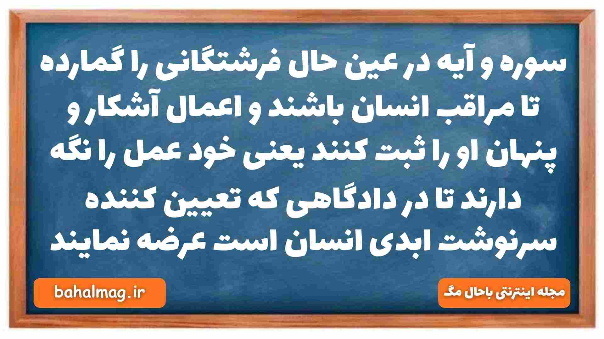 سوره و آیه در عین حال فرشتگانی را گمارده تا مراقب انسان باشند و اعمال آشکار و پنهان او را ثبت کنند یعنی خود عمل را نگه دارند تا در دادگاهی که تعیین کننده سرنوشت ابدی انسان است عرضه نمایند
