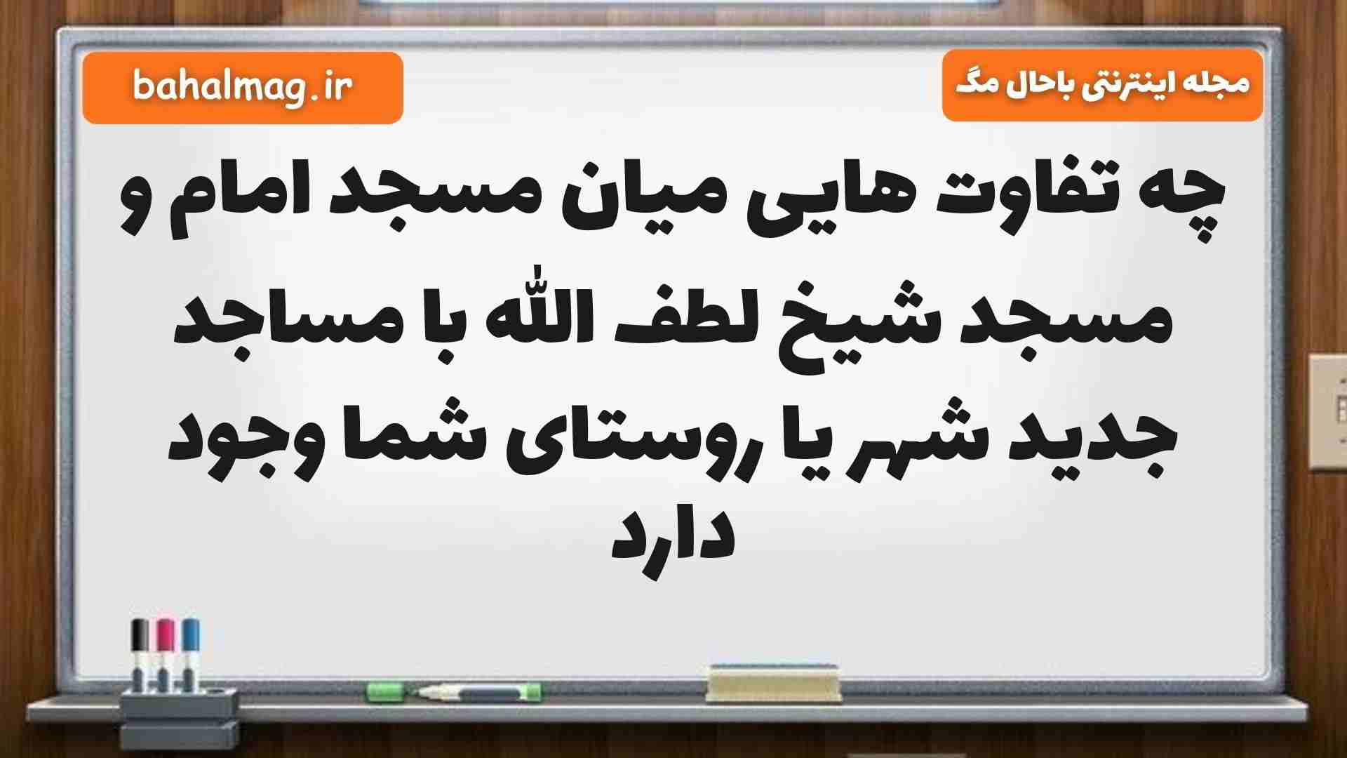 چه تفاوت هایی میان مسجد امام و مسجد شیخ لطف الله با مساجد جدید شهر یا روستای شما وجود دارد
